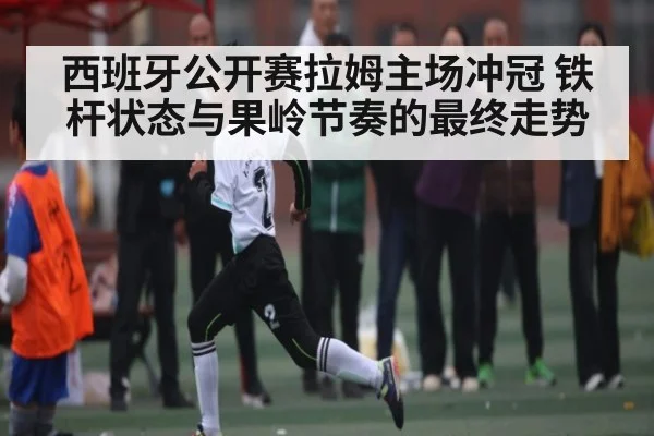 西班牙公开赛拉姆主场冲冠 铁杆状态与果岭节奏的最终走势