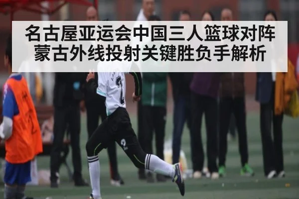 名古屋亚运会中国三人篮球对阵蒙古外线投射关键胜负手解析