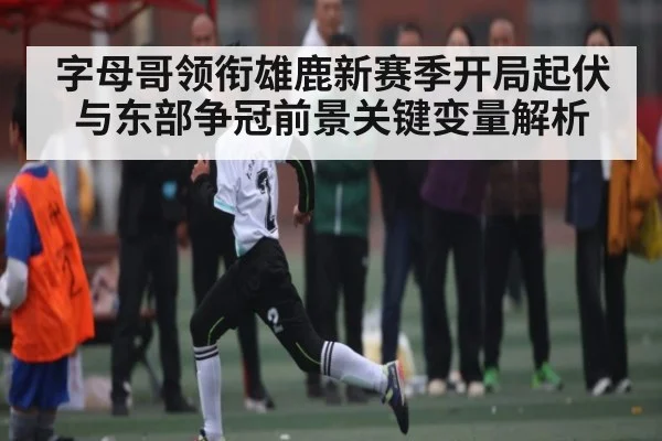 字母哥领衔雄鹿新赛季开局起伏与东部争冠前景关键变量解析
