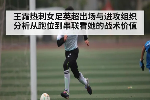 王霜热刺女足英超出场与进攻组织分析从跑位到串联看她的战术价值
