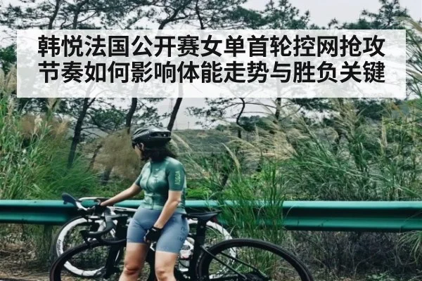 韩悦法国公开赛女单首轮控网抢攻节奏如何影响体能走势与胜负关键