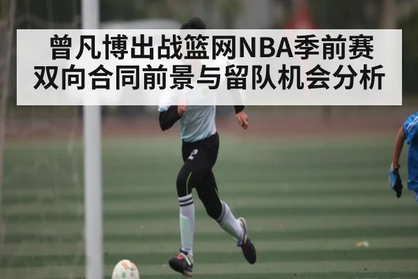 曾凡博出战篮网NBA季前赛 双向合同前景与留队机会分析
